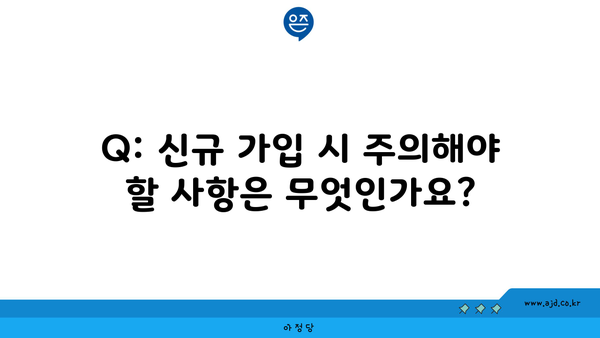 Q: 신규 가입 시 주의해야 할 사항은 무엇인가요?