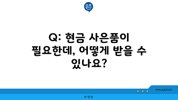 Q: 현금 사은품이 필요한데, 어떻게 받을 수 있나요?